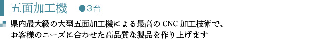 五面加工機　●３台
県内最大級の大型五面加工機による最高のCNC加工技術で、 
お客様のニーズに合わせた高品質な製品を作り上げます