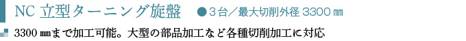 NC立型ターニング旋盤　●３台／最大切削外径3300㎜
3300㎜まで加工可能。 大型の部品加工など各種切削加工に対応