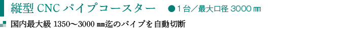 縦型CNCパイプコースター　●１台／最大口径3000㎜
国内最大級1350〜3000㎜迄のパイプを自動切断