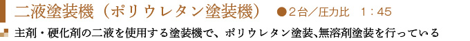 二液塗装機（ポリウレタン塗装機）　●２台／圧力比　1：45
主剤・硬化剤の二液を使用する塗装機で、ポリウレタン塗装､無溶剤塗装を行っている