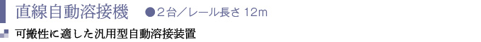 直線自動溶接機　●２台／レール長さ12ｍ
可搬性に適した汎用型自動溶接装置