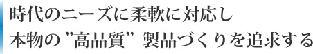 時代のニーズに柔軟に対応し本物の”高品質”製品づくりを追求する